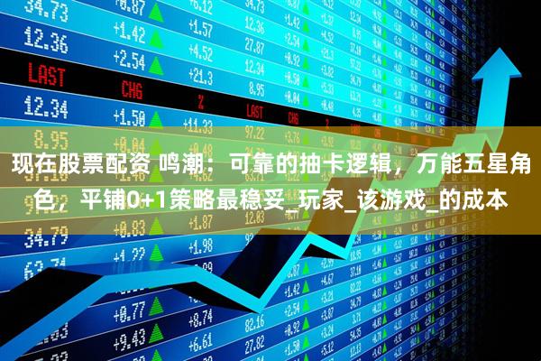 现在股票配资 鸣潮：可靠的抽卡逻辑，万能五星角色，平铺0+1策略最稳妥_玩家_该游戏_的成本