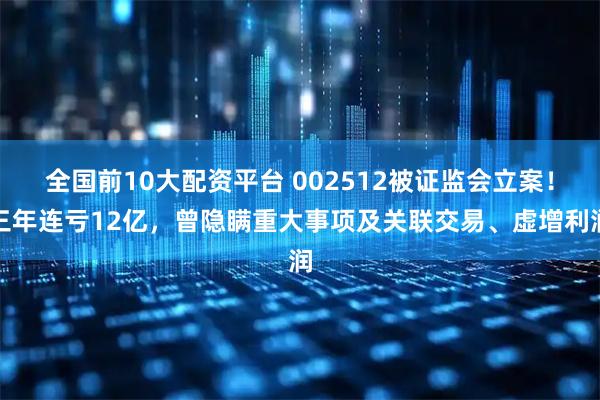 全国前10大配资平台 002512被证监会立案！三年连亏12亿，曾隐瞒重大事项及关联交易、虚增利润