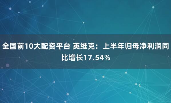 全国前10大配资平台 英维克：上半年归母净利润同比增长17.54%
