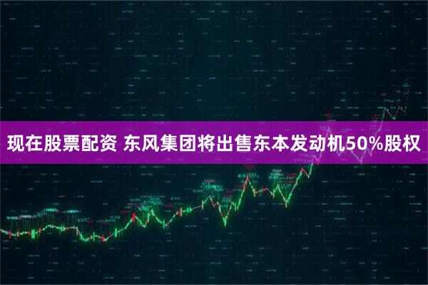 现在股票配资 东风集团将出售东本发动机50%股权