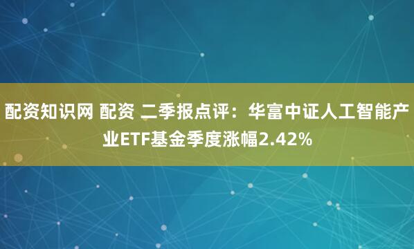配资知识网 配资 二季报点评：华富中证人工智能产业ETF基金季度涨幅2.42%