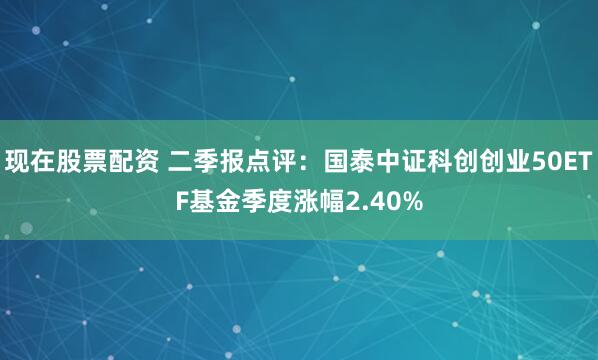 现在股票配资 二季报点评：国泰中证科创创业50ETF基金季度涨幅2.40%