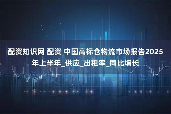 配资知识网 配资 中国高标仓物流市场报告2025年上半年_供应_出租率_同比增长
