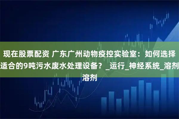 现在股票配资 广东广州动物疫控实验室：如何选择适合的9吨污水废水处理设备？_运行_神经系统_溶剂