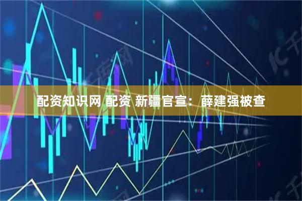 配资知识网 配资 新疆官宣：薛建强被查