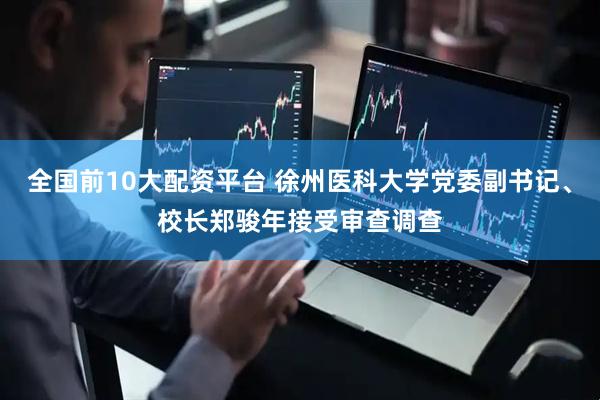 全国前10大配资平台 徐州医科大学党委副书记、校长郑骏年接受审查调查
