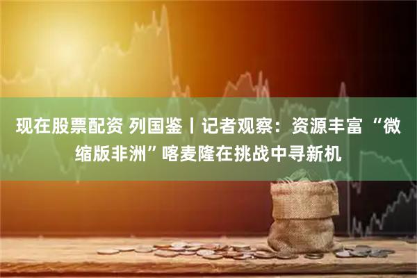 现在股票配资 列国鉴丨记者观察：资源丰富 “微缩版非洲”喀麦隆在挑战中寻新机