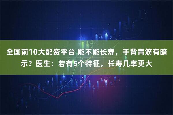 全国前10大配资平台 能不能长寿，手背青筋有暗示？医生：若有5个特征，长寿几率更大