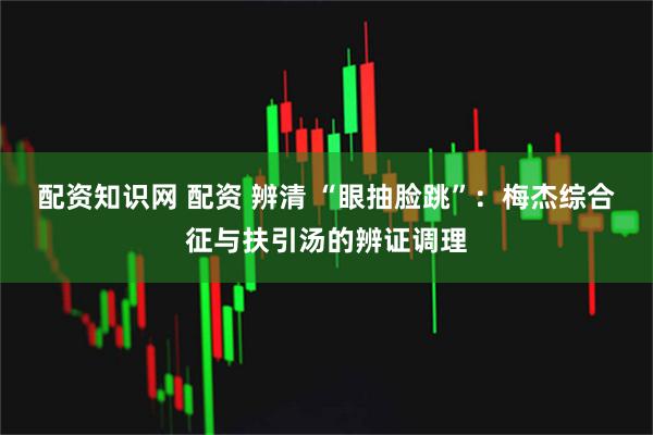 配资知识网 配资 辨清 “眼抽脸跳”：梅杰综合征与扶引汤的辨证调理