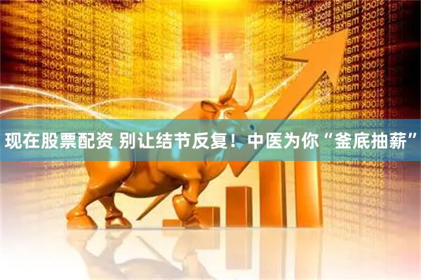 现在股票配资 别让结节反复！中医为你“釜底抽薪”