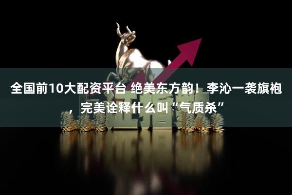 全国前10大配资平台 绝美东方韵！李沁一袭旗袍，完美诠释什么叫“气质杀”