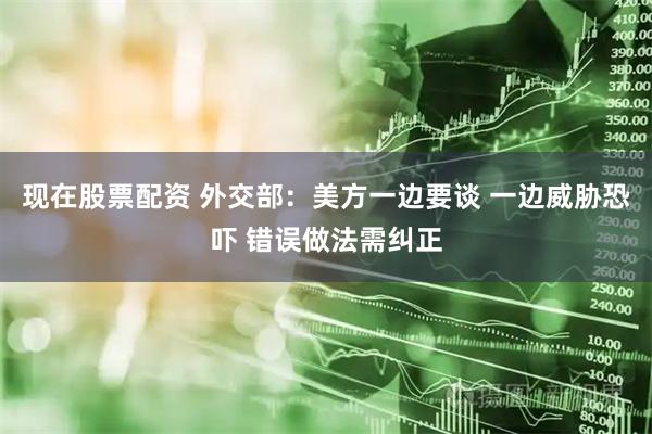 现在股票配资 外交部：美方一边要谈 一边威胁恐吓 错误做法需纠正