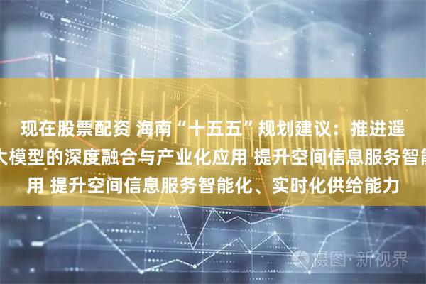 现在股票配资 海南“十五五”规划建议：推进遥感大数据与人工智能大模型的深度融合与产业化应用 提升空间信息服务智能化、实时化供给能力