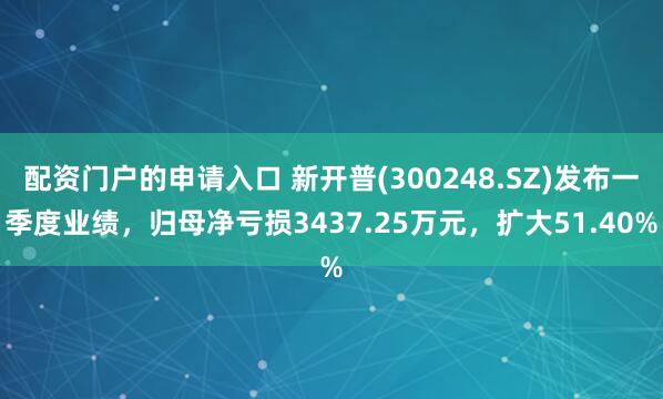 配资门户的申请入口 新开普(300248.SZ)发布一季度业绩，归母净亏损3437.25万元，扩大51.40%