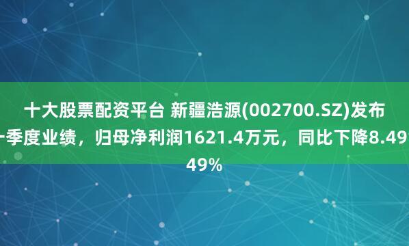 十大股票配资平台 新疆浩源(002700.SZ)发布一季度业绩，归母净利润1621.4万元，同比下降8.49%