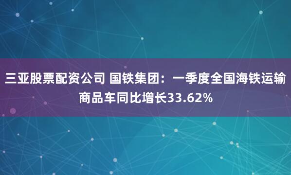 三亚股票配资公司 国铁集团：一季度全国海铁运输商品车同比增长33.62%