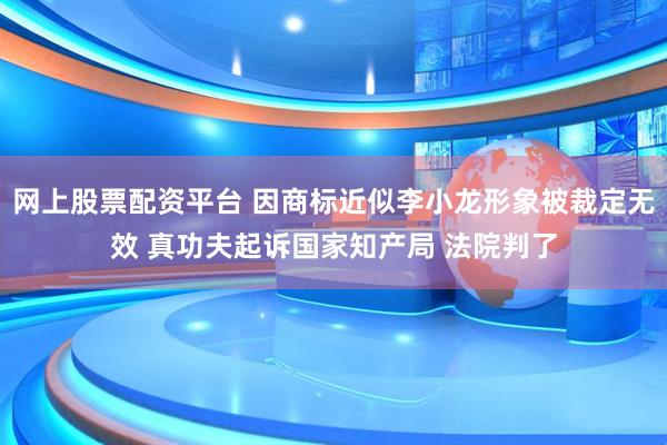网上股票配资平台 因商标近似李小龙形象被裁定无效 真功夫起诉国家知产局 法院判了