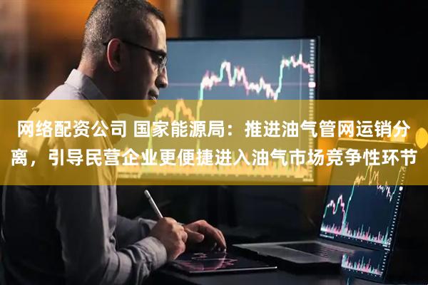 网络配资公司 国家能源局：推进油气管网运销分离，引导民营企业更便捷进入油气市场竞争性环节