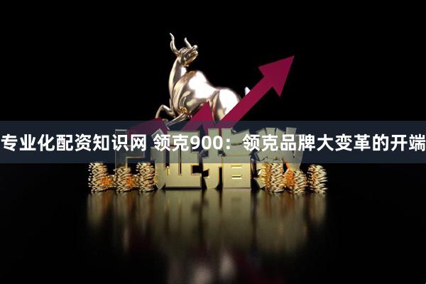 专业化配资知识网 领克900：领克品牌大变革的开端