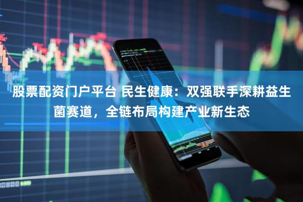 股票配资门户平台 民生健康：双强联手深耕益生菌赛道，全链布局构建产业新生态
