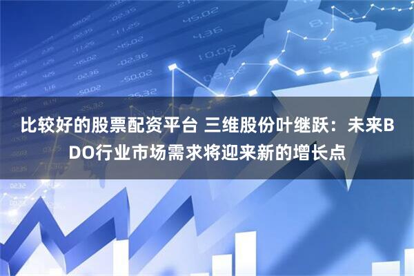 比较好的股票配资平台 三维股份叶继跃：未来BDO行业市场需求将迎来新的增长点