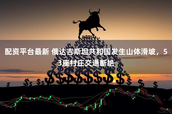 配资平台最新 俄达吉斯坦共和国发生山体滑坡，53座村庄交通断绝