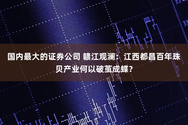 国内最大的证券公司 赣江观澜：江西都昌百年珠贝产业何以破茧成蝶？