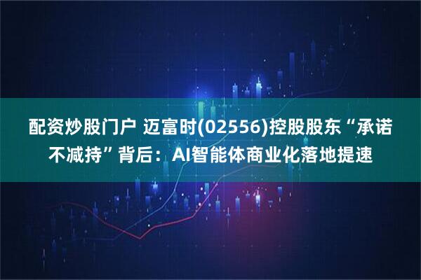 配资炒股门户 迈富时(02556)控股股东“承诺不减持”背后：AI智能体商业化落地提速