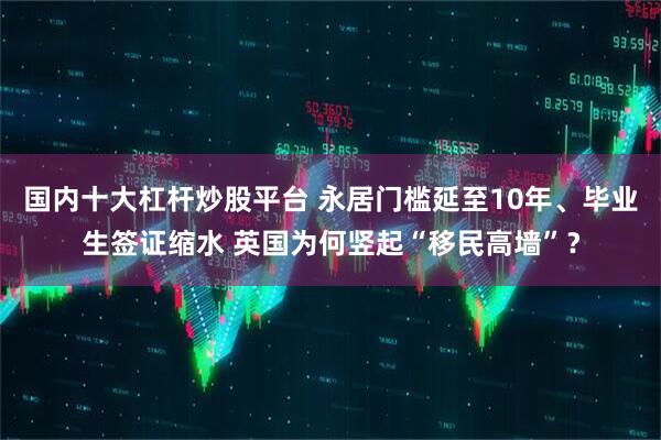 国内十大杠杆炒股平台 永居门槛延至10年、毕业生签证缩水 英国为何竖起“移民高墙”？