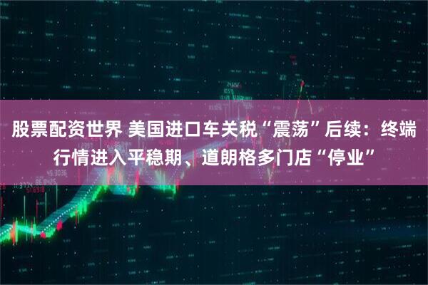 股票配资世界 美国进口车关税“震荡”后续：终端行情进入平稳期、道朗格多门店“停业”