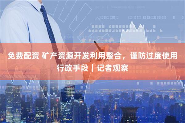 免费配资 矿产资源开发利用整合，谨防过度使用行政手段｜记者观察
