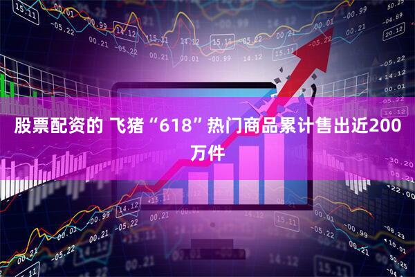 股票配资的 飞猪“618”热门商品累计售出近200万件