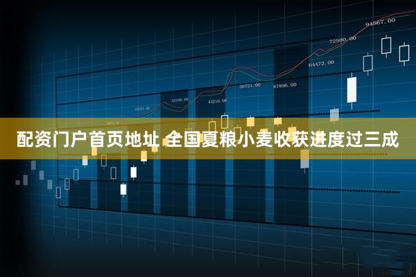 配资门户首页地址 全国夏粮小麦收获进度过三成