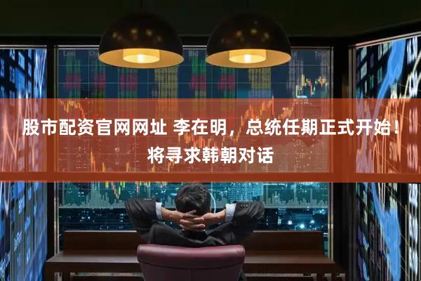 股市配资官网网址 李在明，总统任期正式开始！将寻求韩朝对话