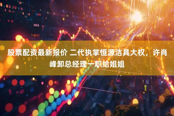 股票配资最新报价 二代执掌恒源洁具大权，许肖峰卸总经理一职给姐姐