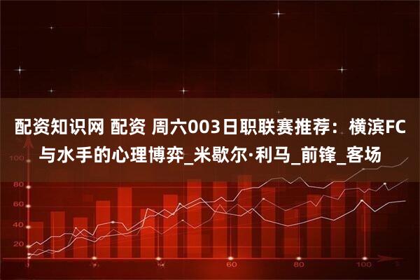 配资知识网 配资 周六003日职联赛推荐：横滨FC与水手的心理博弈_米歇尔·利马_前锋_客场