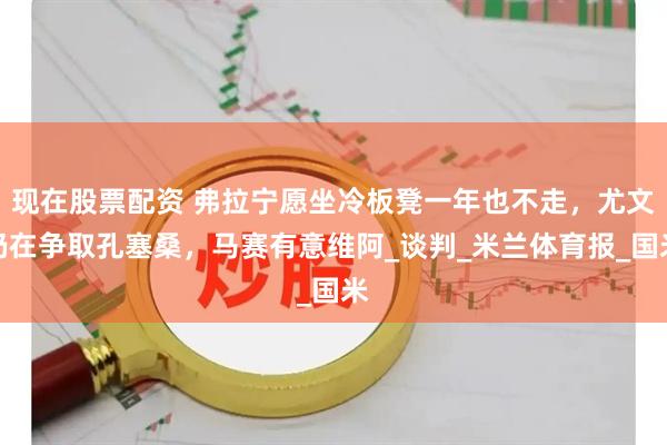 现在股票配资 弗拉宁愿坐冷板凳一年也不走，尤文仍在争取孔塞桑，马赛有意维阿_谈判_米兰体育报_国米