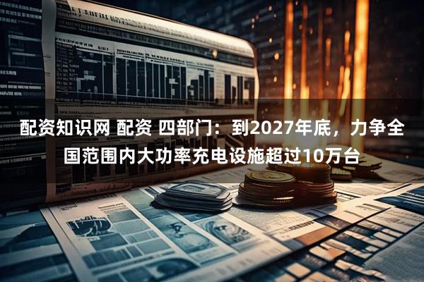 配资知识网 配资 四部门：到2027年底，力争全国范围内大功率充电设施超过10万台