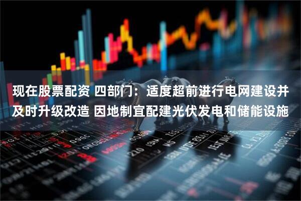 现在股票配资 四部门：适度超前进行电网建设并及时升级改造 因地制宜配建光伏发电和储能设施