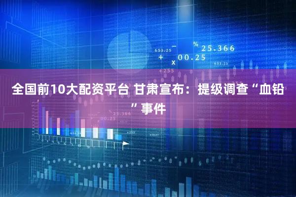 全国前10大配资平台 甘肃宣布：提级调查“血铅”事件