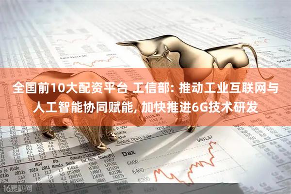 全国前10大配资平台 工信部: 推动工业互联网与人工智能协同赋能, 加快推进6G技术研发