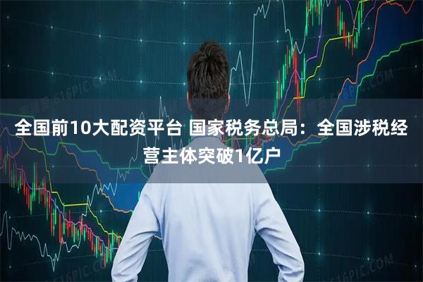 全国前10大配资平台 国家税务总局：全国涉税经营主体突破1亿户
