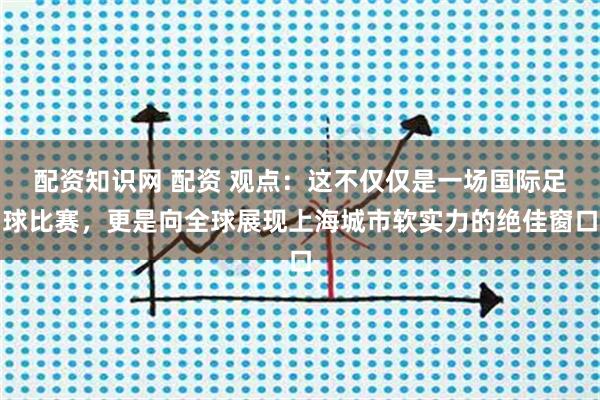 配资知识网 配资 观点：这不仅仅是一场国际足球比赛，更是向全球展现上海城市软实力的绝佳窗口