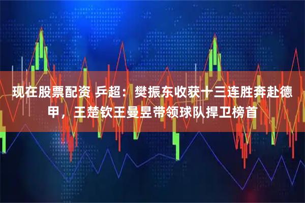 现在股票配资 乒超：樊振东收获十三连胜奔赴德甲，王楚钦王曼昱带领球队捍卫榜首