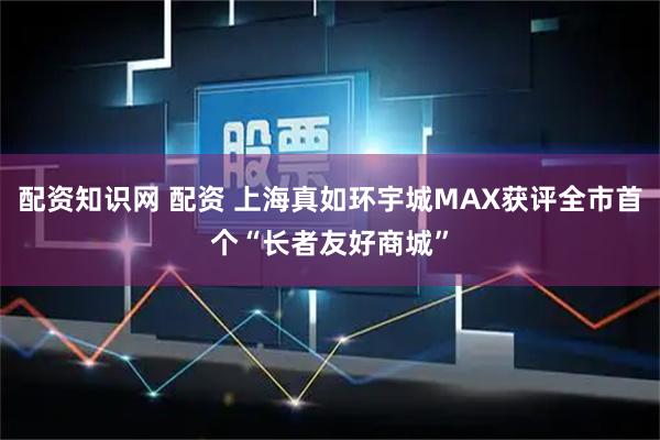 配资知识网 配资 上海真如环宇城MAX获评全市首个“长者友好商城”