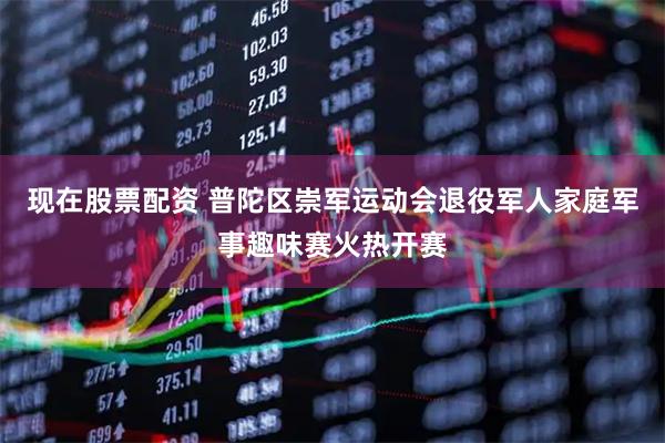 现在股票配资 普陀区崇军运动会退役军人家庭军事趣味赛火热开赛