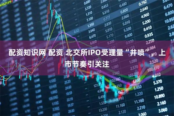 配资知识网 配资 北交所IPO受理量“井喷”，上市节奏引关注
