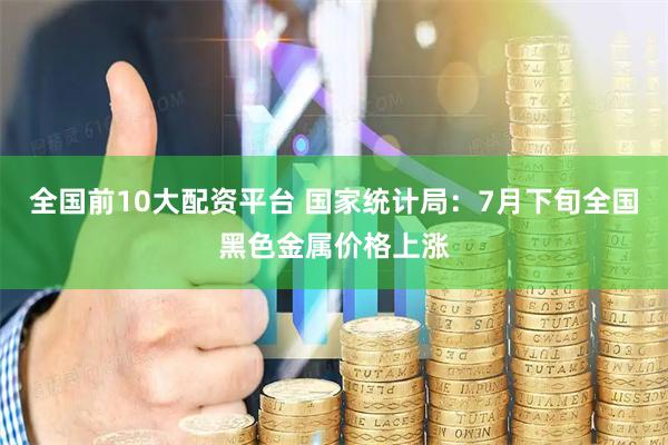 全国前10大配资平台 国家统计局：7月下旬全国黑色金属价格上涨