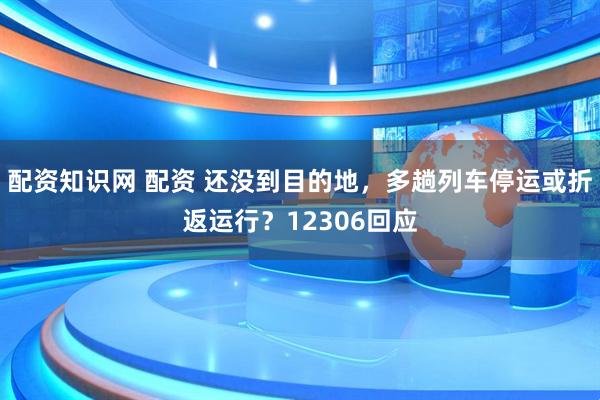 配资知识网 配资 还没到目的地，多趟列车停运或折返运行？12306回应