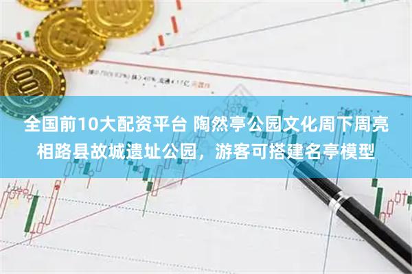 全国前10大配资平台 陶然亭公园文化周下周亮相路县故城遗址公园，游客可搭建名亭模型